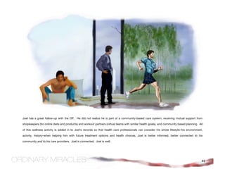 Joel has a great follow-up with the OP. He did not realize he is part of a community-based care system; receiving mutual support from

shopkeepers (for online diets and products) and workout partners (virtual teams with similar health goals), and community based planning. All

of this wellness activity is added in to Joel’s records so that health care professionals can consider his whole lifestyle–his environment,

activity, history–when helping him with future treatment options and health choices. Joel is better informed, better connected to his

community and to his care providers. Joel is connected. Joel is well.




                                                                                                                                            41
 
