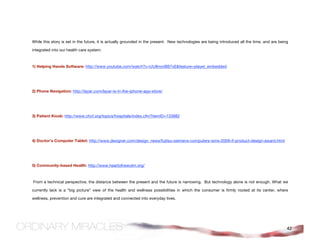 While this story is set in the future, it is actually grounded in the present. New technologies are being introduced all the time, and are being

integrated into our health care system:



1) Helping Hands Software: http://www.youtube.com/watch?v=UU8novBB7xE&feature=player_embedded




2) Phone Navigation: http://layar.com/layar-is-in-the-iphone-app-store/




3) Patient Kiosk: http://www.chcf.org/topics/hospitals/index.cfm?itemID=133882




4) Doctor’s Computer Tablet: http://www.dexigner.com/design_news/fujitsu-siemens-computers-wins-2009-if-product-design-award.html




5) Community-based Health: http://www.heartofnewulm.org/



From a technical perspective, the distance between the present and the future is narrowing. But technology alone is not enough. What we

currently lack is a “big picture” view of the health and wellness possibilities in which the consumer is firmly rooted at its center, where

wellness, prevention and cure are integrated and connected into everyday lives.




                                                                                                                                               42
 
