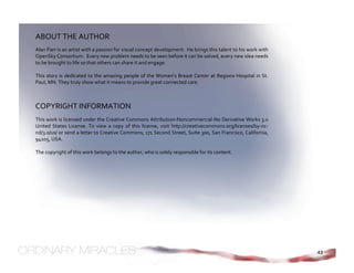 ABOUT THE AUTHOR 
Alan Parr is an artist with a passion for visual concept development.  He brings this talent to his work with 
OpenSky Consortium.  Every new problem needs to be seen before it can be solved, every new idea needs 
to be brought to life so that others can share it and engage. 
 
This  story  is  dedicated to the amazing  people of  the  Women’s  Breast  Center at  Regions  Hospital  in  St. 
Paul, MN. They truly show what it means to provide great connected care. 



COPYRIGHT INFORMATION 
This work is licensed under the Creative Commons Attribution‐Noncommercial‐No Derivative Works 3.0 
United  States  License.  To  view  a  copy  of  this  license,  visit  http://creativecommons.org/licenses/by‐nc‐
nd/3.0/us/ or send a letter to Creative Commons, 171 Second Street, Suite 300, San Francisco, California, 
94105, USA. 
 
The copyright of this work belongs to the author, who is solely responsible for its content. 
 




                                                                                                                     43
 