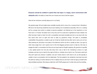 Everyone should be entitled to spend their last days in a happy, warm environment with

adequate care, the ability to make their own choices and most of all their dignity.


Here are two scenarios currently playing out in our family:



My grandma (age 100 and totally sharp mentally) recently had to move into a nursing home in Woodbury,

MN due to her becoming wheelchair bound and needing a lot of assistance physically. She is on a waiting

list for a private room (which is unlikely to become available in her lifetime) but in the meantime is in her

third room in 2 months. Her latest room is tiny–only room for a bed and a nightstand for each resident. No

effort has been made to match her with a compatible roommate (mentally) and she is now stuck with one

that roams their room at night and tries to steal my grandma’s things. The place is completely

understaffed. My grandma is unable to get out of bed by herself and has often had to wait up to an hour

after pressing her call button to be taken to the bathroom (which by then is usually too late, if you get my

drift). Every single time I visit I spend much of the time flagging someone down to help her. She tries to

engage the staff in conversation but they are too busy/rude/non-English speaking. My grandma is typically

a very upbeat person but now she cries every time I see or talk to her. Everything is done on a rigid

schedule, and she is put to bed for the night at 6:30 p.m. whether she is tired or not. The food is awful and

they aren’t given any choices. In addition, she can’t chose where or with whom to sit, so she typically is

unable to have a conversation with her tablemates. The foot pedals to her wheelchair have been lost (and

the staff are making no further attempt to find or replace them) so she has to hold her legs up herself when

being wheeled anywhere. She shares a bathroom with FOUR people and it is often dirty and foul smelling.




                                                                                                                45
 