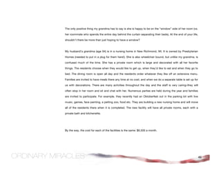 The only positive thing my grandma has to say is she is happy to be on the “window” side of her room (vs.

her roommate who spends the entire day behind the curtain separating their beds). At the end of your life,

shouldn’t there be more than just hoping to have a window?



My husband’s grandma (age 94) is in a nursing home in New Richmond, WI. It is owned by Presbyterian

Homes (needed to put in a plug for them here!). She is also wheelchair bound, but unlike my grandma, is

confused much of the time. She has a private room which is large and decorated with all her favorite

things. The residents choose when they would like to get up, when they’d like to eat and when they go to

bed. The dining room is open all day and the residents order whatever they like off an extensive menu.

Families are invited to have meals there any time at no cost, and when we do a separate table is set up for

us with decorations. There are many activities throughout the day and the staff is very caring–they will

often stop in her room and sit and chat with her. Numerous parties are held during the year and families

are invited to participate. For example, they recently had an Oktoberfest out in the parking lot with live

music, games, face painting, a petting zoo, food etc. They are building a new nursing home and will move

all of the residents there when it is completed. The new facility will have all private rooms, each with a

private bath and kitchenette.




By the way, the cost for each of the facilities is the same: $6,500 a month.




                                                                                                              46
 