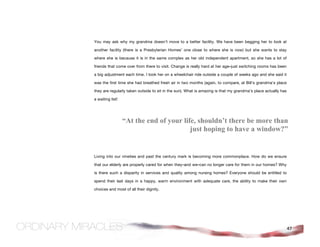 You may ask why my grandma doesn’t move to a better facility. We have been begging her to look at

another facility (there is a Presbyterian Homes’ one close to where she is now) but she wants to stay

where she is because it is in the same complex as her old independent apartment, so she has a lot of

friends that come over from there to visit. Change is really hard at her age–just switching rooms has been

a big adjustment each time. I took her on a wheelchair ride outside a couple of weeks ago and she said it

was the first time she had breathed fresh air in two months (again, to compare, at Bill’s grandma’s place

they are regularly taken outside to sit in the sun). What is amazing is that my grandma’s place actually has

a waiting list!




                  “At the end of your life, shouldn’t there be more than
                                         just hoping to have a window?”


Living into our nineties and past the century mark is becoming more commonplace. How do we ensure

that our elderly are properly cared for when they–and we–can no longer care for them in our homes? Why

is there such a disparity in services and quality among nursing homes? Everyone should be entitled to

spend their last days in a happy, warm environment with adequate care, the ability to make their own

choices and most of all their dignity.




                                                                                                               47
 