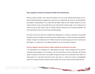 Dear Legislators, Insurance Companies, Health Care Professionals:


Here’s my picture of health. I don’t have all the answers. This may not be someone else’s picture. Nor do I

have the financial expertise to suggest how to pay for this on a large scale. All I know is I am self-employed.

My husband is self-employed. For us, after food and shelter needs are met, medical insurance is our top

priority. We think we are very fortunate that we can meet all three of these needs. It is not cheap and we

choose to give up other things to pay our medical insurance premiums and out-of-pocket expenses. We

don’t have dental insurance, but we do see our dentist regularly.



Do I know if we have the best cost to benefit ratio? Absolutely not. I do track our premiums, out-of-pocket

expenses and what is charged and what the insurance company allows. I am often stunned at the difference

between “charges” and “allowed amount”. Without insurance we would be paying a lot more. Could we pay

less? Maybe…my husband and I have different policies due to his “pre-existing” conditions.



Focus on wellness: check-ups, fitness, nutrition, optimal mix of services for our needs

I am responsible for my well-being, but I need guidance and help. I receive mailings from the insurance

companies about programs, but it’s confusing. I go on-line and there is so much information. My financial

advisor is required to review with us our portfolio at least once a year and my car/house insurer sends us a

yearly report, too. I have been with both for years, they know us. I would love to have a knowledgeable

person at my medical insurance company review my policy with me once a year and tell me about services




                                                                                                              50
 