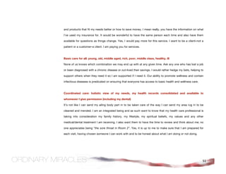 and products that fit my needs better or how to save money. I mean really, you have the information on what

I’ve used my insurance for. It would be wonderful to have the same person each time and also have them

available for questions as things change. Yes, I would pay more for this service. I want to be a client–not a

patient or a customer–a client. I am paying you for services.



Basic care for all: young, old, middle aged, rich, poor, middle class, healthy, ill

None of us knows which combination we may end up with at any given time. Ask any one who has lost a job

or been diagnosed with a chronic disease or out-lived their savings. I would rather hedge my bets, helping to

support others when they need it so I am supported if I need it. Our ability to promote wellness and contain

infectious diseases is predicated on ensuring that everyone has access to basic health and wellness care.



Coordinated care: holistic view of my needs, my health records consolidated and available to

whomever I give permission (including my dental)

It’s not like I can send my ailing body part in to be taken care of the way I can send my area rug in to be

cleaned and mended. I am an integrated being and as such want to know that my health care professional is

taking into consideration my family history, my lifestyle, my spiritual beliefs, my values and any other

medical/dental treatment I am receiving. I also want them to have the time to review and think about me; no

one appreciates being “the sore throat in Room 2”. Yes, it is up to me to make sure that I am prepared for

each visit, having chosen someone I can work with and to be honest about what I am doing or not doing.




                                                                                                            51
 