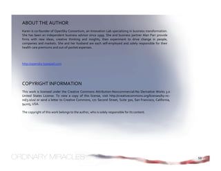 ABOUT THE AUTHOR 
Karen is co‐founder of OpenSky Consortium, an Innovation Lab specializing in business transformation. 
She  has  been  an  independent  business  advisor  since  1999.  She  and  business  partner  Alan  Parr  provide 
firms  with  new  ideas,  creative  thinking  and  insights,  then  experiment  to  drive  change  in  people, 
companies  and  markets.  She  and  her  husband  are  each  self‐employed  and  solely  responsible  for  their 
health care premiums and out‐of‐pocket expenses. 
 
  
 
http://opensky.typepad.com




COPYRIGHT INFORMATION 
This  work  is  licensed  under  the  Creative  Commons  Attribution‐Noncommercial‐No  Derivative  Works  3.0 
United  States  License.  To  view  a  copy  of  this  license,  visit  http://creativecommons.org/licenses/by‐nc‐
nd/3.0/us/  or  send  a  letter  to  Creative  Commons,  171  Second  Street,  Suite  300,  San  Francisco,  California, 
94105, USA. 
 
The copyright of this work belongs to the author, who is solely responsible for its content. 
 




                                                                                                                            53
 