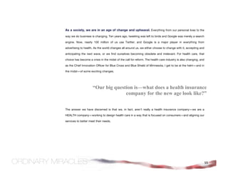 As a society, we are in an age of change and upheaval. Everything from our personal lives to the
way we do business is changing. Ten years ago, tweeting was left to birds and Google was merely a search

engine. Now, nearly 100 million of us use Twitter; and Google is a major player in everything from

advertising to health. As the world changes all around us, we either choose to change with it, accepting and

anticipating the next wave, or we find ourselves becoming obsolete and irrelevant. For health care, that

choice has become a crisis in the midst of the call for reform. The health care industry is also changing, and

as the Chief Innovation Officer for Blue Cross and Blue Shield of Minnesota, I get to be at the helm—and in

the midst—of some exciting changes.




                     “Our big question is—what does a health insurance
                                   company for the new age look like?”


The answer we have discerned is that we, in fact, aren’t really a health insurance company—we are a

HEALTH company—working to design health care in a way that is focused on consumers—and aligning our

services to better meet their needs.




                                                                                                                 55
 