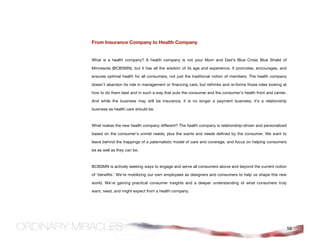 From Insurance Company to Health Company


What is a health company? A health company is not your Mom and Dad's Blue Cross Blue Shield of

Minnesota (BCBSMN), but it has all the wisdom of its age and experience. It promotes, encourages, and

ensures optimal health for all consumers, not just the traditional notion of members. The health company

doesn't abandon its role in management or financing care, but rethinks and re-forms those roles looking at

how to do them best and in such a way that puts the consumer and the consumer’s health front and center.

And while the business may still be insurance, it is no longer a payment business; it's a relationship

business as health care should be.



What makes the new health company different? The health company is relationship-driven and personalized

based on the consumer's unmet needs, plus the wants and needs defined by the consumer. We want to

leave behind the trappings of a paternalistic model of care and coverage, and focus on helping consumers

be as well as they can be.



BCBSMN is actively seeking ways to engage and serve all consumers above and beyond the current notion

of 'benefits.' We're mobilizing our own employees as designers and consumers to help us shape this new

world. We’re gaining practical consumer insights and a deeper understanding of what consumers truly

want, need, and might expect from a health company.




                                                                                                             56
 