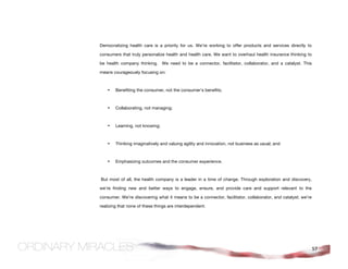 Democratizing health care is a priority for us. We’re working to offer products and services directly to

consumers that truly personalize health and health care. We want to overhaul health insurance thinking to

be health company thinking. We need to be a connector, facilitator, collaborator, and a catalyst. This

means courageously focusing on:



    •   Benefiting the consumer, not the consumer's benefits;



    •   Collaborating, not managing;



    •   Learning, not knowing;



    •   Thinking imaginatively and valuing agility and innovation, not business as usual; and



    •   Emphasizing outcomes and the consumer experience.



But most of all, the health company is a leader in a time of change. Through exploration and discovery,

we’re finding new and better ways to engage, ensure, and provide care and support relevant to the

consumer. We’re discovering what it means to be a connector, facilitator, collaborator, and catalyst; we’re

realizing that none of these things are interdependent.




                                                                                                              57
 