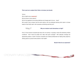 This is just not a subject that I think a lot about, but should.


Tell me:

Why is health care so expensive?

Why are there so many options?

Why do the regulations surrounding healthcare and charges seem to be so… loose?

Why wouldn’t every company have the same options, with the employees deciding which option to choose

based on their family need—with companies contributing what they can?



       “Why?”                               Why are medical costs themselves so high?


How is it that insurance companies get away with not covering—or gouging—those with preexisting medical

conditions?    Aren't those the people who really need good coverage?       With adequate coverage and

appropriate guidance, couldn’t insurance companies and medical professionals be helping these people by

offering options to prevent further decline in their health?



                                                                        Would it then be so expensive?




                                                                                                          4
 