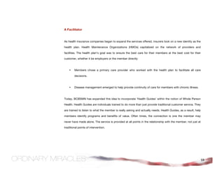 A Facilitator


As health insurance companies began to expand the services offered, insurers took on a new identity as the

health plan. Health Maintenance Organizations (HMOs) capitalized on the network of providers and

facilities. The health plan's goal was to ensure the best care for their members at the best cost for their

customer, whether it be employers or the member directly:



    •   Members chose a primary care provider who worked with the health plan to facilitate all care

        decisions.



    •   Disease management emerged to help provide continuity of care for members with chronic illness.



Today, BCBSMN has expanded this idea to incorporate 'Health Guides' within the notion of Whole Person

Health. Health Guides are individuals trained to do more than just provide traditional customer service. They

are trained to listen to what the member is really asking and actually needs. Health Guides, as a result, help

members identify programs and benefits of value. Often times, the connection is one the member may

never have made alone. The service is provided at all points in the relationship with the member, not just at

traditional points of intervention.




                                                                                                                 59
 