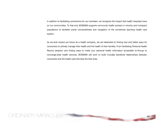 In addition to facilitating connections for our members, we recognize the impact that health inequities have

on our communities. To that end, BCBSMN supports community health workers in minority and immigrant

populations to facilitate social connectedness and navigation of the sometimes daunting health care

system.



As we look toward our future as a health company, we are dedicated to finding new and better ways for

consumers to actively manage their health and the health of their families. From facilitating Personal Health

Record adoption and finding ways to make your personal health information accessible on-the-go to

concierge-style health services, BCBSMN will work to build mutually beneficial relationships between

consumers and the health care that best fits their lives.




                                                                                                                60
 