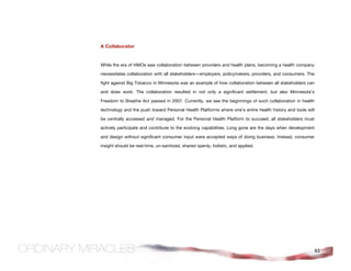 A Collaborator


While the era of HMOs saw collaboration between providers and health plans, becoming a health company

necessitates collaboration with all stakeholders—employers, policymakers, providers, and consumers. The

fight against Big Tobacco in Minnesota was an example of how collaboration between all stakeholders can

and does work. The collaboration resulted in not only a significant settlement, but also Minnesota's

Freedom to Breathe Act passed in 2007. Currently, we see the beginnings of such collaboration in health

technology and the push toward Personal Health Platforms where one's entire health history and tools will

be centrally accessed and managed. For the Personal Health Platform to succeed, all stakeholders must

actively participate and contribute to the evolving capabilities. Long gone are the days when development

and design without significant consumer input were accepted ways of doing business. Instead, consumer

insight should be real-time, un-sanitized, shared openly, holistic, and applied.




                                                                                                            61
 