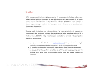A Catalyst


While insurers have at times to varying degrees assumed the role of collaborator, facilitator, and connector

there is obviously a long way to go before we really begin to function as a health company. The key to that

change may very well be becoming a catalyst for change and action. BCBSMN has begun working as a

catalyst for positive change in the health care industry. We were one of the first insurers to reduce or waive

co-payments for retail clinics.



Stepping outside the traditional roles and responsibilities of an insurer, we’re working for change in our

communities as well. Recognizing that public health issues, such as obesity, are lifestyle issues, not just a

health care issue, BCBSMN is finding innovative ways to reach out to the community and support positive

lifestyle and activity choices:



    •   A major sponsor for Nice Ride Minnesota (http://niceridemn.com) to bring public bicycle-sharing to

        downtown Minneapolis and the students, faculty, and staff of the University of Minnesota.

    •   A sponsor of the planning and construction of walking and bike friendly community developments.

    •   A resource for employers, offering consultation on cafeterias, wellness programming, and the

        effective use of social media to communicate important health and wellness messaging to

        employees.




                                                                                                                 62
 