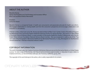 ABOUT THE AUTHOR 
MaryAnn Stump 
Senior Vice President and Chief Strategy and Innovation Officer 
Blue Cross and Blue Shield of Minnesota 
 
President 
Consumer Aware 
 
MaryAnn Stump is a recognized leader in health care consumerism and passionate advocate for health care reform. 
She engages stakeholders in viewing health care from the consumer’s perspective and encourages collaboration and 
innovation in care delivery. 

A former cardiac critical care nurse, Ms. Stump was lead architect of Blue Cross’ Cardiac Center of Excellence Program 
and Minnesota’s first community‐based residential treatment facility for eating disorders. She serves on Yale College 
of Nursing’s External Advisory Board, is a past president of Minnesota Healthcare Quality Professionals, and a former 
Robert Wood Johnson Foundation National Advisory Board member.  She was recognized in 2008 as one of the “Top 
100” most influential people in Minnesota Healthcare by Minnesota Physicians; in 2009, Minneapolis‐St. Paul Business 
Journal named her a “Women in Business Industry Leader.” 




COPYRIGHT INFORMATION 
This work is licensed under the Creative Commons Attribution‐Noncommercial‐No Derivative Works 3.0 United States 
License. To view a copy of this license, visit http://creativecommons.org/licenses/by‐nc‐nd/3.0/us/ or send a letter to 
Creative Commons, 171 Second Street, Suite 300, San Francisco, California, 94105, USA. 
 
The copyright of this work belongs to the author, who is solely responsible for its content. 
 




                                                                                                                           64
 