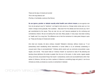 These are the days of miracle and wonder

This is the long distance call

(The Boy in the Bubble, words by Paul Simon)



As we ignore, ponder or debate exactly what health care reform means; as we agonize over
how we are going to pay for “solutions”, we forget to look around us. Change rarely comes upon us in an

instant. Change comes gradually, then suddenly*. Step back from the debate and look around you. Don’t

get overwhelmed by the issues. They are real, but you can’t become paralyzed by the confusing and

contradictory rhetoric. We are not starting from zero here. Many people, in many ways, have been working

on “health care” for a long time. The difference now is that the momentum to make great change is upon

us! These are the days of miracle and wonder.



And what are miracles, let alone ordinary miracles? Webster’s dictionary defines miracle as: “1) an

extraordinary event manifesting divine intervention in human affairs or 2) an extremely outstanding or

unusual event, thing or accomplishment.” Ordinary elicits words such as commonly encountered, usual,

regular, and normal. That would make an “ordinary miracle” an oxymoron–or does it? By blending and

bending those definitions the whole is greater than the sum of the parts. In other words, regular people

doing commonly encountered things that result in extraordinary events and accomplishments within their

sphere of influence. And lest you think a sphere of influence is something large and grand, it can be as

intimate as a family, as broad as a country or somewhere in between.




                                                                                                           66
 
