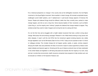 For a historical perspective on change in this country look at the Suffragette movement, the Civil Rights

movement or the Equal Rights movement. None resulted in instant change. All included complicated issues,

challenged current belief systems, and if realized–even in part–would change aspects of American life

forever. People who believed things should be different, better than they currently were, worked to make

change happen, and did so over a long time. Some became leaders of their movement, such as Martin

Luther King Jr.; but the majority were “ordinary” people who believed that change needed to happen. They

worked as best they could to make it happen and to bring the rest of us along with them.



It’s not the first time we’ve struggled with a health related movement that took a while to bring about

change. What about the anti-smoking campaign? Research in the 1950s linked smoking to lung cancer and

other diseases. It wasn’t until the mid-1970s that the momentum against smoking became very visible

through legislation such as the Minnesota Clean Air Act of 1975. Today we are surprised to learn if a friend

or colleague smokes. This mindset change did not happen quickly, quietly, or easily; contrary research

denying the health risks was presented; the fears of economic impact to areas supported by tobacco were

raised; debates and lawsuits raged on. Smoking and the use of tobacco products have not been eradicated

in the United States and legislation is still being discussed and enacted. But the majority of us work, shop

and eat in smoke-free environments, health insurance companies have programs to help smokers quit, and

we educate our children on the hazards of tobacco use.




                                                                                                               67
 
