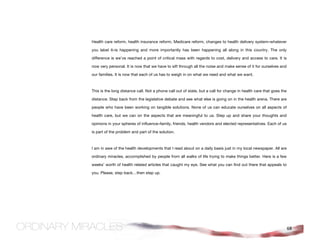 Health care reform, health insurance reform, Medicare reform, changes to health delivery system–whatever

you label it–is happening and more importantly has been happening all along in this country. The only

difference is we’ve reached a point of critical mass with regards to cost, delivery and access to care. It is

now very personal. It is now that we have to sift through all the noise and make sense of it for ourselves and

our families. It is now that each of us has to weigh in on what we need and what we want.



This is the long distance call. Not a phone call out of state, but a call for change in health care that goes the

distance. Step back from the legislative debate and see what else is going on in the health arena. There are

people who have been working on tangible solutions. None of us can educate ourselves on all aspects of

health care, but we can on the aspects that are meaningful to us. Step up and share your thoughts and

opinions in your spheres of influence–family, friends, health vendors and elected representatives. Each of us

is part of the problem and part of the solution.



I am in awe of the health developments that I read about on a daily basis just in my local newspaper. All are

ordinary miracles, accomplished by people from all walks of life trying to make things better. Here is a few

weeks’ worth of health related articles that caught my eye. See what you can find out there that appeals to

you. Please, step back…then step up.




                                                                                                                    68
 
