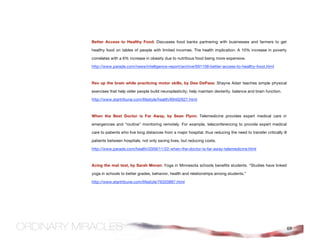 Better Access to Healthy Food: Discusses food banks partnering with businesses and farmers to get

healthy food on tables of people with limited incomes. The health implication: A 10% increase in poverty

correlates with a 6% increase in obesity due to nutritious food being more expensive.

http://www.parade.com/news/intelligence-report/archive/091108-better-access-to-healthy-food.html



Rev up the brain while practicing motor skills, by Dee DePass: Shayne Adair teaches simple physical

exercises that help older people build neuroplasticity; help maintain dexterity, balance and brain function.

http://www.startribune.com/lifestyle/health/69402627.html



When the Best Doctor is Far Away, by Sean Flynn: Telemedicine provides expert medical care in

emergencies and “routine” monitoring remotely. For example, teleconferencing to provide expert medical

care to patients who live long distances from a major hospital, thus reducing the need to transfer critically ill

patients between hospitals, not only saving lives, but reducing costs.

http://www.parade.com/health/2009/11/22-when-the-doctor-is-far-away-telemedicine.html



Acing the mat test, by Sarah Moran: Yoga in Minnesota schools benefits students. “Studies have linked

yoga in schools to better grades, behavior, health and relationships among students.”

http://www.startribune.com/lifestyle/76320887.html




                                                                                                                    69
 