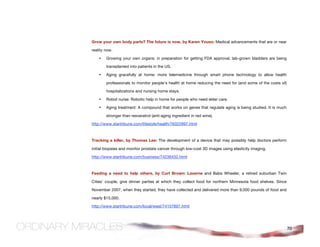 Grow your own body parts? The future is now, by Karen Youso: Medical advancements that are or near

reality now.

    •   Growing your own organs: in preparation for getting FDA approval, lab-grown bladders are being

        transplanted into patients in the US.

    •   Aging gracefully at home: more telemedicine through smart phone technology to allow health

        professionals to monitor people’s health at home reducing the need for (and some of the costs of)

        hospitalizations and nursing home stays.

    •   Robot nurse: Robotic help in home for people who need elder care.

    •   Aging treatment: A compound that works on genes that regulate aging is being studied. It is much

        stronger than resveratrol (anti-aging ingredient in red wine).

http://www.startribune.com/lifestyle/health/76322897.html



Tracking a killer, by Thomas Lee: The development of a device that may possibly help doctors perform

initial biopsies and monitor prostate cancer through low-cost 3D images using elasticity imaging.

http://www.startribune.com/business/74236432.html



Feeding a need to help others, by Curt Brown: Laverne and Babs Wheeler, a retired suburban Twin

Cities’ couple, give dinner parties at which they collect food for northern Minnesota food shelves. Since

November 2007, when they started, they have collected and delivered more than 9,000 pounds of food and

nearly $15,000.

http://www.startribune.com/local/west/74157697.html




                                                                                                            70
 