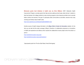 Minnesota grants fund initiatives in health care, by Chris Williams: SHIP, Statewide Health

Improvement Program, provides grants that help promote walking school buses, allow farmers’ markets to

take food stamps, link college students to stop smoking programs, show daycare providers how to provide

better nutrition and exercise. The goal: To persuade whole communities to eat better, exercise more, stop

smoking and thereby reduce health costs.

http://www.startribune.com/lifestyle/health/63993827.html



Another source of health change information is the Mayo Clinic’s Center for Innovation website. On this

site, you can also find the video coverage of Mayo’s Transform: A collaborative symposium on innovations

in health care experience and delivery which inspired the collaborative e-book project which this article is a

part of.

http://centerforinnovation.mayo.edu/

http://centerforinnovation.mayo.edu/transform/




*(repurposed quote from The Sun Also Rises, Ernest Hemingway)




                                                                                                                 71
 