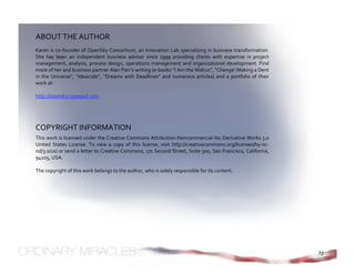 ABOUT THE AUTHOR 
Karen is co‐founder of OpenSky Consortium, an Innovation Lab specializing in business transformation. 
She  has  been  an  independent  business  advisor  since  1999  providing  clients  with  expertise  in  project 
management,  analysis,  process  design,  operations  management  and  organizational  development.  Find 
more of her and business partner Alan Parr’s writing (e‐books “I Am the Walrus”, “Change! Making a Dent 
in  the  Universe”,  “Ideaicide”,  “Dreams  with  Deadlines”  and  numerous  articles)  and  a  portfolio  of  their 
work at: 
 
http://opensky.typepad.com 




COPYRIGHT INFORMATION 
This work is licensed under the Creative Commons Attribution‐Noncommercial‐No Derivative Works 3.0 
United  States  License.  To  view  a  copy  of  this  license,  visit  http://creativecommons.org/licenses/by‐nc‐
nd/3.0/us/ or send a letter to Creative Commons, 171 Second Street, Suite 300, San Francisco, California, 
94105, USA. 
 
The copyright of this work belongs to the author, who is solely responsible for its content. 
 




                                                                                                                        72
 