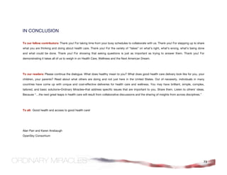 IN CONCLUSION

To our fellow contributors: Thank you! For taking time from your busy schedules to collaborate with us. Thank you! For stepping up to share
what you are thinking and doing about health care. Thank you! For the variety of “takes” on what’s right, what’s wrong, what’s being done
and what could be done. Thank you! For showing that asking questions is just as important as trying to answer them. Thank you! For
demonstrating it takes all of us to weigh in on Health Care, Wellness and the Next American Dream.




To our readers: Please continue the dialogue. What does healthy mean to you? What does good health care delivery look like for you, your
children, your parents? Read about what others are doing and not just here in the United States. Out of necessity, individuals in many
countries have come up with unique and cost-effective deliveries for health care and wellness. You may have brilliant, simple, complex,
tailored, and basic solutions–Ordinary Miracles–that address specific issues that are important to you. Share them. Listen to others’ ideas.
Because “…the next great leaps in health care will result from collaborative discussions and the sharing of insights from across disciplines.”




To all: Good health and access to good health care!




Alan Parr and Karen Ansbaugh
OpenSky Consortium




                                                                                                                                                 73
 