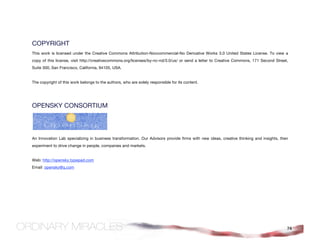 COPYRIGHT
This work is licensed under the Creative Commons Attribution-Noncommercial-No Derivative Works 3.0 United States License. To view a
copy of this license, visit http://creativecommons.org/licenses/by-nc-nd/3.0/us/ or send a letter to Creative Commons, 171 Second Street,
Suite 300, San Francisco, California, 94105, USA.


The copyright of this work belongs to the authors, who are solely responsible for its content.




OPENSKY CONSORTIUM


                                           
 
An Innovation Lab specializing in business transformation. Our Advisors provide firms with new ideas, creative thinking and insights, then
experiment to drive change in people, companies and markets.


Web: http://opensky.typepad.com
Email: opensky@q.com




                                                                                                                                         74
 