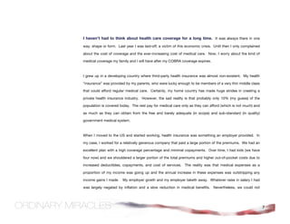 I haven’t had to think about health care coverage for a long time. It was always there in one
way, shape or form. Last year I was laid-off; a victim of this economic crisis. Until then I only complained

about the cost of coverage and the ever-increasing cost of medical care. Now, I worry about the kind of

medical coverage my family and I will have after my COBRA coverage expires.



I grew up in a developing country where third-party health insurance was almost non-existent. My health

“insurance” was provided by my parents, who were lucky enough to be members of a very thin middle class

that could afford regular medical care. Certainly, my home country has made huge strides in creating a

private health insurance industry. However, the sad reality is that probably only 10% (my guess) of the

population is covered today. The rest pay for medical care only as they can afford (which is not much) and

as much as they can obtain from the free and barely adequate (in scope) and sub-standard (in quality)

government medical system.



When I moved to the US and started working, health insurance was something an employer provided. In

my case, I worked for a relatively generous company that paid a large portion of the premiums. We had an

excellent plan with a high coverage percentage and minimal copayments. Over time, I had kids (we have

four now) and we shouldered a larger portion of the total premiums and higher out-of-pocket costs due to

increased deductibles, copayments, and cost of services. The reality was that medical expenses as a

proportion of my income was going up and the annual increase in these expenses was outstripping any

income gains I made.    My employer giveth and my employer taketh away. Whatever raise in salary I had

was largely negated by inflation and a slow reduction in medical benefits. Nevertheless, we could not




                                                                                                               7
 