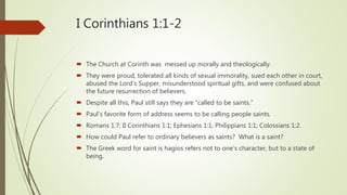 I Corinthians 1:1-2
 The Church at Corinth was messed up morally and theologically.
 They were proud, tolerated all kinds of sexual immorality, sued each other in court,
abused the Lord’s Supper, misunderstood spiritual gifts, and were confused about
the future resurrection of believers.
 Despite all this, Paul still says they are “called to be saints.”
 Paul’s favorite form of address seems to be calling people saints.
 Romans 1:7; II Corinthians 1:1; Ephesians 1:1; Philippians 1:1; Colossians 1:2.
 How could Paul refer to ordinary believers as saints? What is a saint?
 The Greek word for saint is hagios refers not to one’s character, but to a state of
being.
 