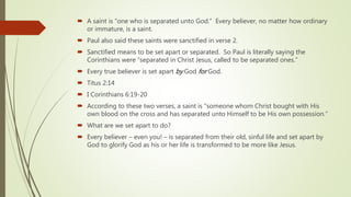  A saint is “one who is separated unto God.” Every believer, no matter how ordinary
or immature, is a saint.
 Paul also said these saints were sanctified in verse 2.
 Sanctified means to be set apart or separated. So Paul is literally saying the
Corinthians were “separated in Christ Jesus, called to be separated ones.”
 Every true believer is set apart by God for God.
 Titus 2:14
 I Corinthians 6:19-20
 According to these two verses, a saint is “someone whom Christ bought with His
own blood on the cross and has separated unto Himself to be His own possession.”
 What are we set apart to do?
 Every believer – even you! – is separated from their old, sinful life and set apart by
God to glorify God as his or her life is transformed to be more like Jesus.
 