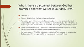 Why is there a disconnect between God has
promised and what we see in our daily lives?
 Galatians 5:17
 This is a daily fight in the heart of every Christian.
 We are set apart at the moment of salvation, but you have to remember that
sanctification is a process. Our hearts change immediately, but the outworking of
that change is not instantaneous or absolute. It will only be completed in Heaven.
 Paul starts the letter to the Corinthians by addressing them as saints and spends
the rest of the letter encouraging them to ACT like saints!
 “Be what you are.” The idea is that our new state of being as saints set apart by
God comes with the responsibility to live as saints in our daily lives.
 