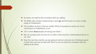  As saints, we need to live consistent with our calling.
 The Bible calls conduct unbecoming a saint sin, and the word sin covers a wide
range of misbehavior.
 The problem we face is that we neither think of ourselves as saints nor of our
misconduct or misbehavior as sin.
 “Sin is what those people are doing over there.”
 We can quickly point out the sins in other’s lives, but live in denial about the sin in
our own.
 Over the next few months, we are going to look at common sins Christians ignore
in their lives and how to deal with them so we can truly live consistent with our
calling to be saints.
 