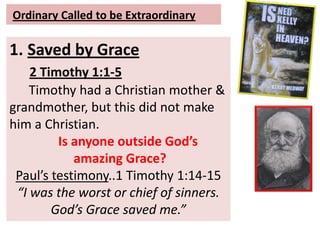 Ordinary Called to be Extraordinary
1. Saved by Grace
2 Timothy 1:1-5
Timothy had a Christian mother &
grandmother, but this did not make
him a Christian.
Is anyone outside God’s
amazing Grace?
Paul’s testimony..1 Timothy 1:14-15
“I was the worst or chief of sinners.
God’s Grace saved me.”
 