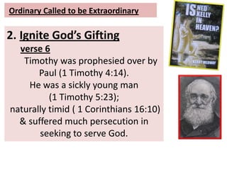 Ordinary Called to be Extraordinary
2. Ignite God’s Gifting
verse 6
Timothy was prophesied over by
Paul (1 Timothy 4:14).
He was a sickly young man
(1 Timothy 5:23);
naturally timid ( 1 Corinthians 16:10)
& suffered much persecution in
seeking to serve God.
 