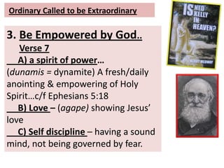 Ordinary Called to be Extraordinary
3. Be Empowered by God..
Verse 7
A) a spirit of power…
(dunamis = dynamite) A fresh/daily
anointing & empowering of Holy
Spirit…c/f Ephesians 5:18
B) Love – (agape) showing Jesus’
love
C) Self discipline – having a sound
mind, not being governed by fear.
 