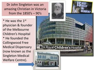Dr John Singleton was an
amazing Christian in Victoria
from the 1850’s – 90’s
* He was the 1st
physician & founder
of the Melbourne
Children’s Hospital
* He founded the
Collingwood Free
Medical Dispensary
(now known as the
Singleton Medical
Welfare Centre).
 
