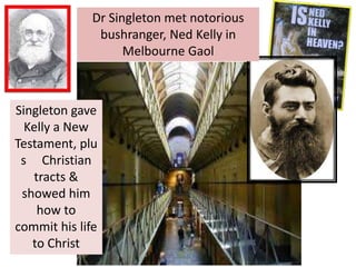 Dr Singleton met notorious
bushranger, Ned Kelly in
Melbourne Gaol
Singleton gave
Kelly a New
Testament, plu
s Christian
tracts &
showed him
how to
commit his life
to Christ
 