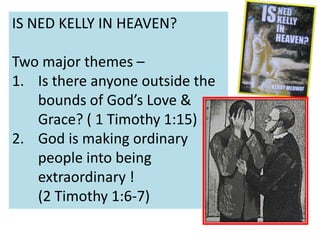 IS NED KELLY IN HEAVEN?
Two major themes –
1. Is there anyone outside the
bounds of God’s Love &
Grace? ( 1 Timothy 1:15)
2. God is making ordinary
people into being
extraordinary !
(2 Timothy 1:6-7)
 