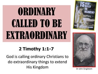 ORDINARY
CALLED TO BE
EXTRAORDINARY
2 Timothy 1:1-7
Dr John Singletom
God is calling ordinary Christians to
do extraordinary things to extend
His Kingdom
 