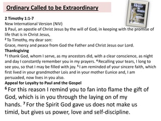 Ordinary Called to be Extraordinary
2 Timothy 1:1-7
New International Version (NIV)
1 Paul, an apostle of Christ Jesus by the will of God, in keeping with the promise of
life that is in Christ Jesus,
2 To Timothy, my dear son:
Grace, mercy and peace from God the Father and Christ Jesus our Lord.
Thanksgiving
3 I thank God, whom I serve, as my ancestors did, with a clear conscience, as night
and day I constantly remember you in my prayers. 4 Recalling your tears, I long to
see you, so that I may be filled with joy. 5 I am reminded of your sincere faith, which
first lived in your grandmother Lois and in your mother Eunice and, I am
persuaded, now lives in you also.
Appeal for Loyalty to Paul and the Gospel
6 For this reason I remind you to fan into flame the gift of
God, which is in you through the laying on of my
hands. 7 For the Spirit God gave us does not make us
timid, but gives us power, love and self-discipline.
 
