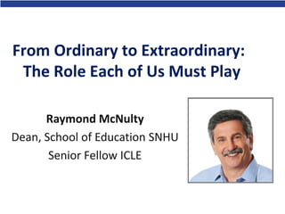 From Ordinary to Extraordinary:
The Role Each of Us Must Play
Raymond McNulty
Dean, School of Education SNHU
Senior Fellow ICLE
 