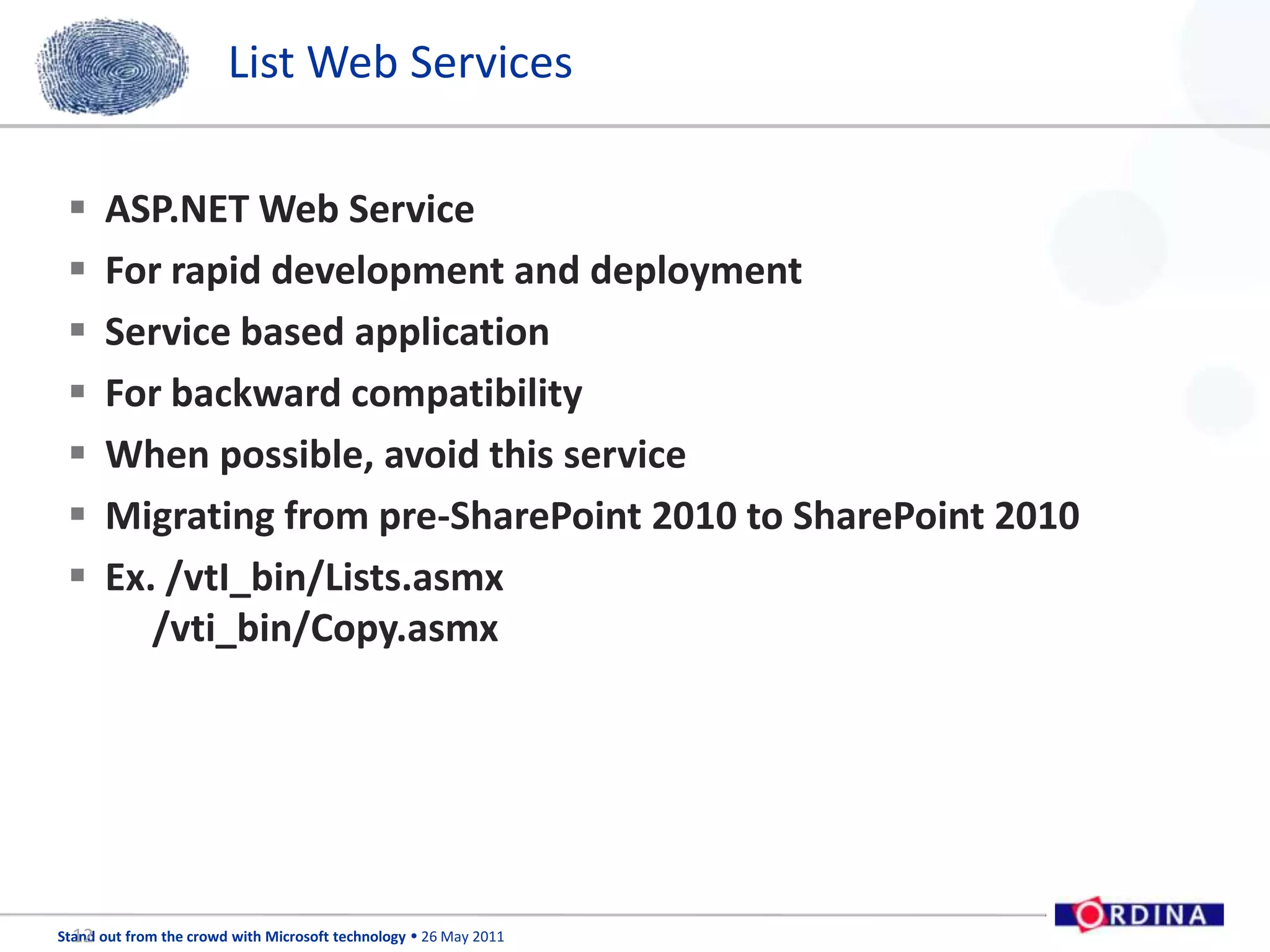 List Web ServicesASP.NET Web ServiceFor rapid development and deploymentService based applicationFor backward compatibility When possible, avoid this serviceMigrating from pre-SharePoint 2010 to SharePoint 2010Ex. /vtI_bin/Lists.asmx     /vti_bin/Copy.asmx12