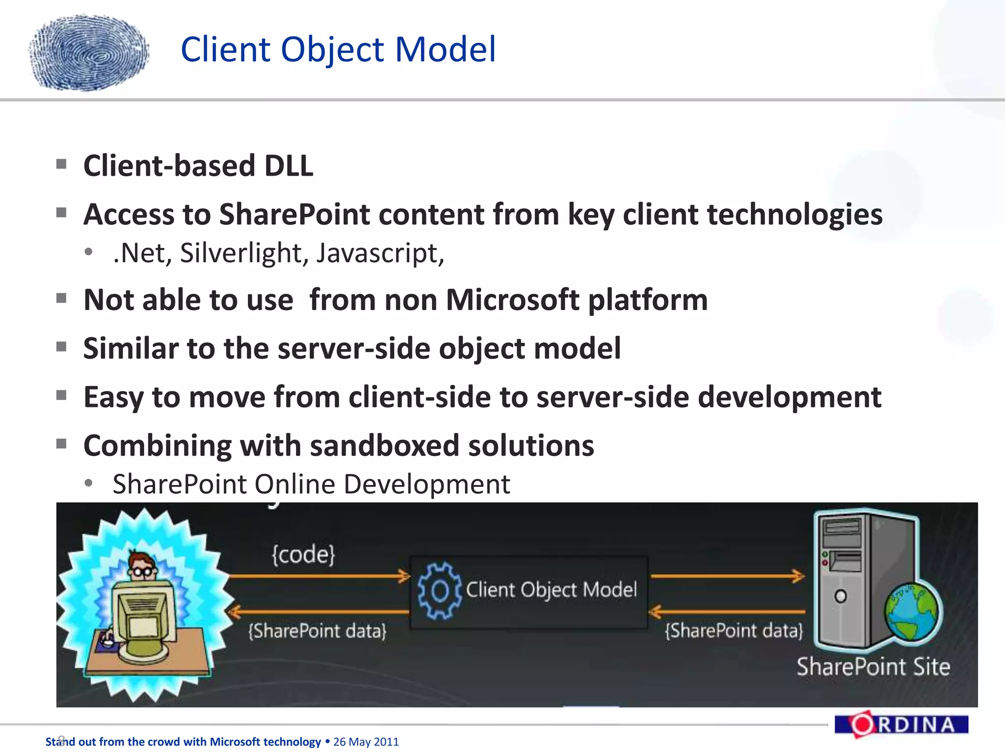 Client Object ModelClient-based DLLAccess to SharePoint content from key client technologies.Net, Silverlight, Javascript,Not able to use  from non Microsoft platformSimilar to the server-side object modelEasy to move from client-side to server-side developmentCombining with sandboxed solutionsSharePoint Online Development8