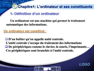 Chapitre1: L’ordinateur et ses constituants


   Un ordinateur est une machine qui permet le traitement
automatique des informations.



 D’un boîtier qu’on appelle unité centrale.
L’unité centrale s’occupe du traitement des informations
 De périphériques comme le clavier, la souris, l’imprimante…
Ces périphériques sont branchés à l’unité centrale.



                                                     LOGO
                              2
 