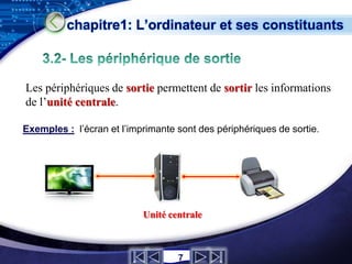 chapitre1: L’ordinateur et ses constituants



Les périphériques de sortie permettent de sortir les informations
de l’unité centrale.

Exemples : l’écran et l’imprimante sont des périphériques de sortie.




                           Unité centrale

                                                              LOGO
                                   7
 