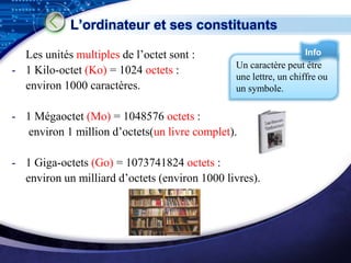 L’ordinateur et ses constituants

  Les unités multiples de l’octet sont :                         Info
                                               Un caractère peut être
- 1 Kilo-octet (Ko) = 1024 octets :
                                               une lettre, un chiffre ou
  environ 1000 caractères.                     un symbole.

- 1 Mégaoctet (Mo) = 1048576 octets :
  environ 1 million d’octets(un livre complet).

- 1 Giga-octets (Go) = 1073741824 octets :
  environ un milliard d’octets (environ 1000 livres).




                                                               LOGO
 