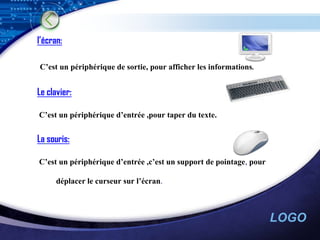 l’écran:

C’est un périphérique de sortie, pour afficher les informations.


Le clavier:

C’est un périphérique d’entrée ,pour taper du texte.


La souris:

C’est un périphérique d’entrée ,c’est un support de pointage, pour

      déplacer le curseur sur l’écran.



                                                                     LOGO
 