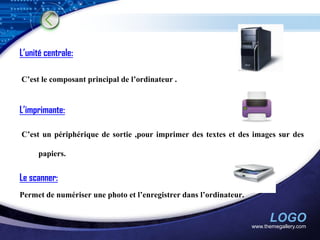 L’unité centrale:

C’est le composant principal de l’ordinateur .


L’imprimante:

C’est un périphérique de sortie ,pour imprimer des textes et des images sur des

      papiers.


Le scanner:
Permet de numériser une photo et l’enregistrer dans l’ordinateur.


                                                                          LOGO
                                                                    www.themegallery.com
 