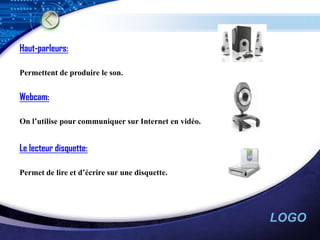 Haut-parleurs:

Permettent de produire le son.


Webcam:

On l’utilise pour communiquer sur Internet en vidéo.


Le lecteur disquette:

Permet de lire et d’écrire sur une disquette.




                                                       LOGO
 