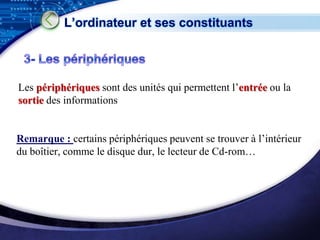 L’ordinateur et ses constituants




Les périphériques sont des unités qui permettent l’entrée ou la
sortie des informations


Remarque : certains périphériques peuvent se trouver à l’intérieur
du boîtier, comme le disque dur, le lecteur de Cd-rom…




                                                          LOGO
 